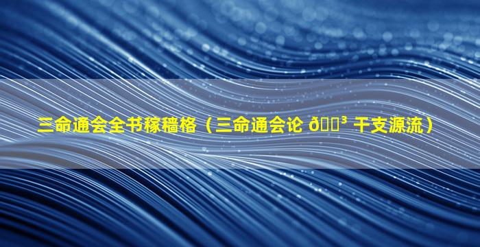 三命通会全书稼穑格（三命通会论 🌳 干支源流）